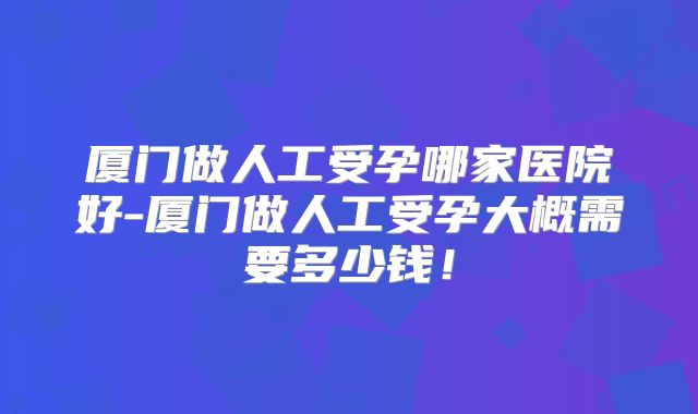 厦门做人工受孕哪家医院好-厦门做人工受孕大概需要多少钱!