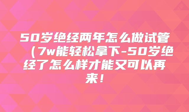 50岁绝经两年怎么做试管（7w能轻松拿下-50岁绝经了怎么样才能又可以再来！