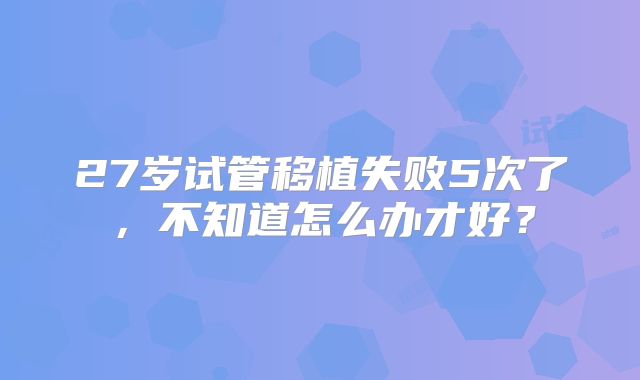 27岁试管移植失败5次了，不知道怎么办才好？