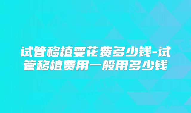 试管移植要花费多少钱-试管移植费用一般用多少钱