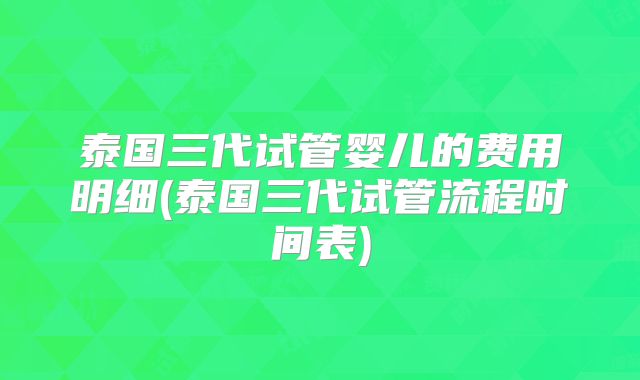 泰国三代试管婴儿的费用明细(泰国三代试管流程时间表)