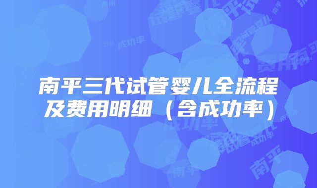 南平三代试管婴儿全流程及费用明细（含成功率）