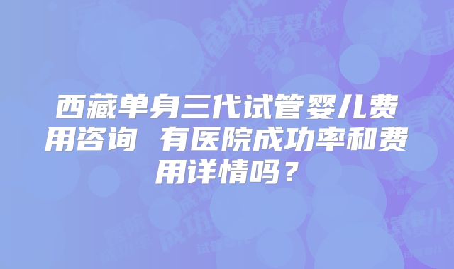 西藏单身三代试管婴儿费用咨询 有医院成功率和费用详情吗?