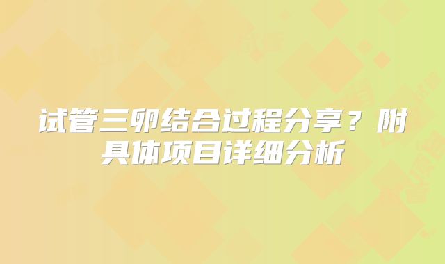 试管三卵结合过程分享？附具体项目详细分析