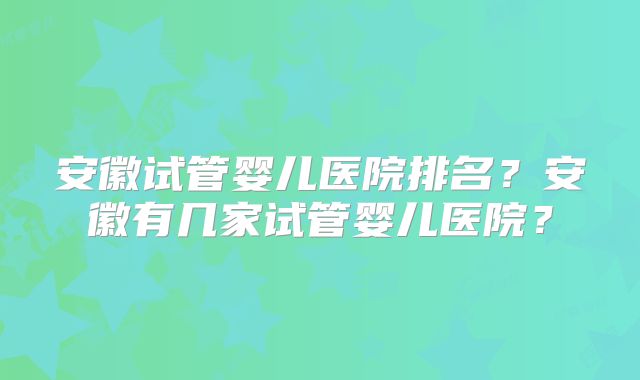 安徽试管婴儿医院排名？安徽有几家试管婴儿医院？