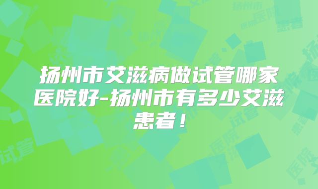 扬州市艾滋病做试管哪家医院好-扬州市有多少艾滋患者!
