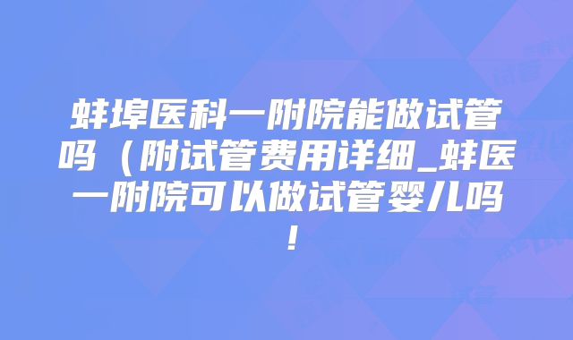 蚌埠医科一附院能做试管吗（附试管费用详细_蚌医一附院可以做试管婴儿吗！