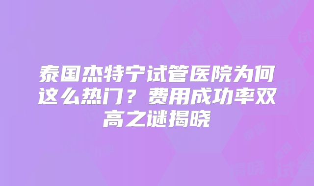 泰国杰特宁试管医院为何这么热门？费用成功率双高之谜揭晓