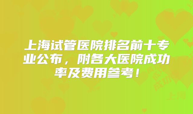 上海试管医院排名前十专业公布，附各大医院成功率及费用参考！