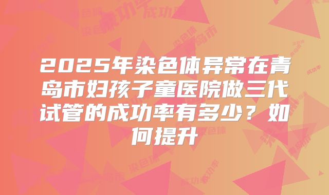 2025年染色体异常在青岛市妇孩子童医院做三代试管的成功率有多少?如何提升