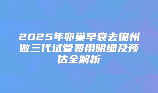 2025年卵巢早衰去锦州做三代试管费用明细及预估全解析