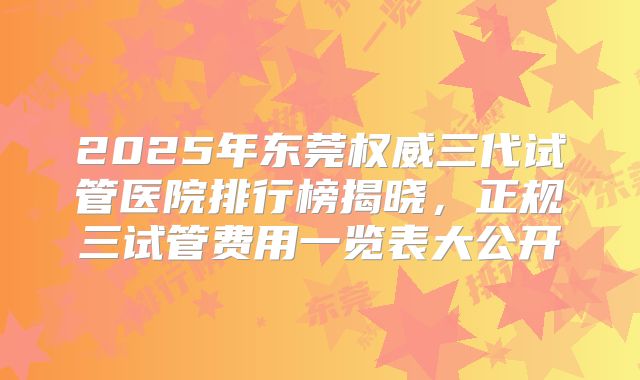 2025年东莞权威三代试管医院排行榜揭晓，正规三试管费用一览表大公开