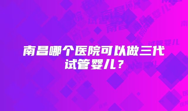 南昌哪个医院可以做三代试管婴儿？