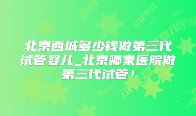 北京西城多少钱做第三代试管婴儿_北京哪家医院做第三代试管！
