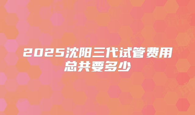 2025沈阳三代试管费用总共要多少