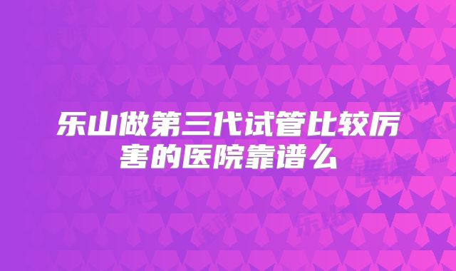 乐山做第三代试管比较厉害的医院靠谱么