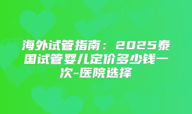 海外试管指南：2025泰国试管婴儿定价多少钱一次-医院选择