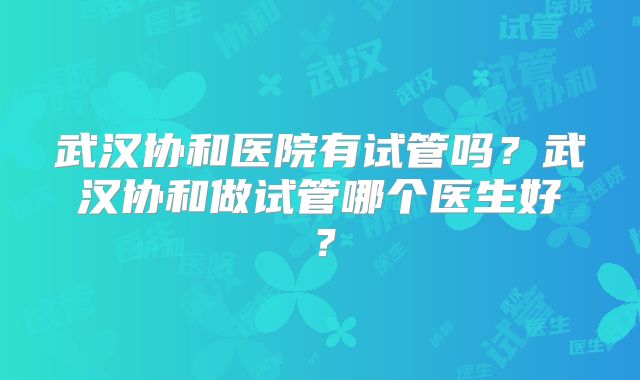 武汉协和医院有试管吗？武汉协和做试管哪个医生好？