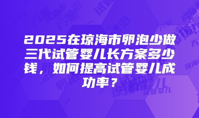 2025在琼海市卵泡少做三代试管婴儿长方案多少钱,如何提高试管婴儿成功率?