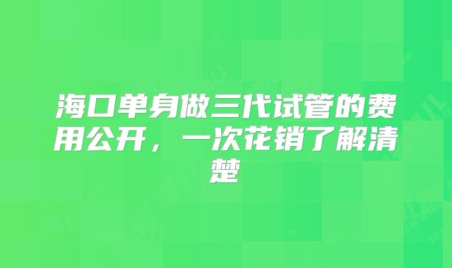 海口单身做三代试管的费用公开,一次花销了解清楚