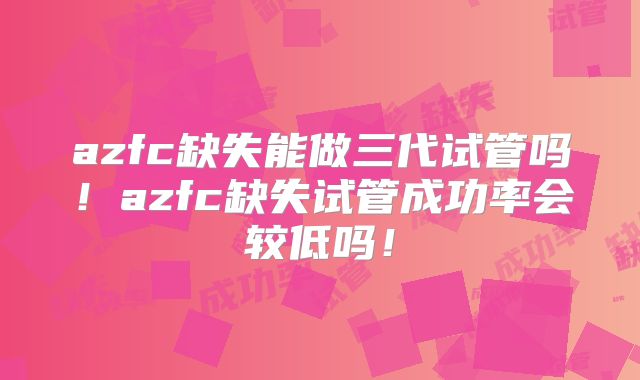 azfc缺失能做三代试管吗!azfc缺失试管成功率会较低吗!