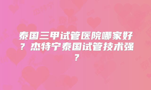 泰国三甲试管医院哪家好？杰特宁泰国试管技术强？