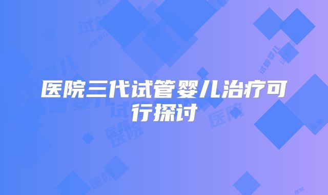 医院三代试管婴儿治疗可行探讨
