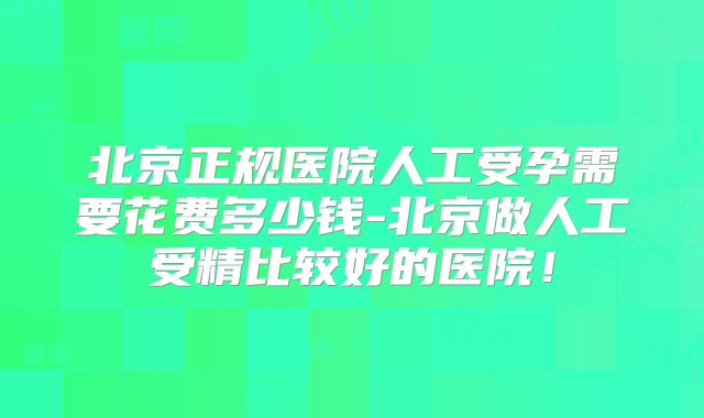 北京正规医院人工受孕需要花费多少钱-北京做人工受精比较好的医院!
