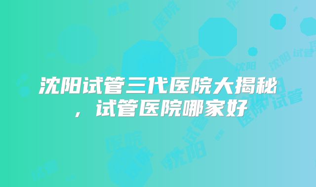 沈阳试管三代医院大揭秘，试管医院哪家好