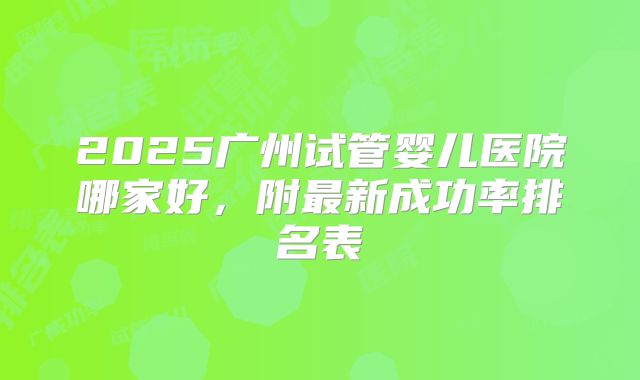 2025广州试管婴儿医院哪家好，附最新成功率排名表