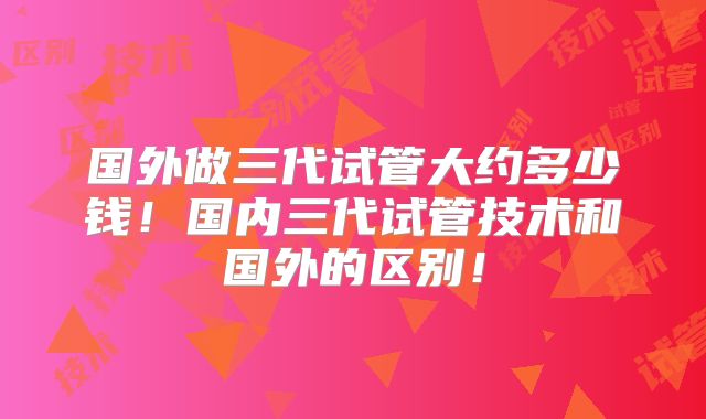 国外做三代试管大约多少钱！国内三代试管技术和国外的区别！