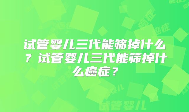 试管婴儿三代能筛掉什么？试管婴儿三代能筛掉什么癌症？