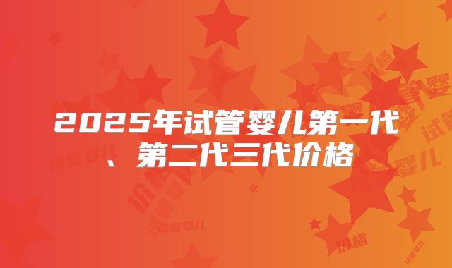 2025年试管婴儿第一代、第二代三代价格