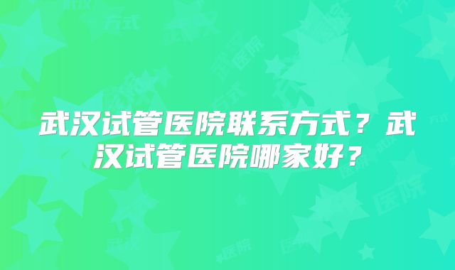 武汉试管医院联系方式？武汉试管医院哪家好？