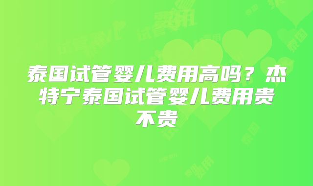 泰国试管婴儿费用高吗？杰特宁泰国试管婴儿费用贵不贵