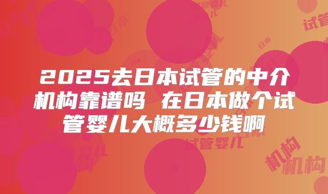 2025去日本试管的中介机构靠谱吗 在日本做个试管婴儿大概多少钱啊