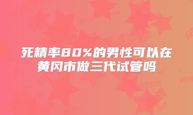死精率80%的男性可以在黄冈市做三代试管吗