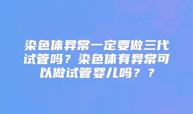 染色体异常一定要做三代试管吗?染色体有异常可以做试管婴儿吗??