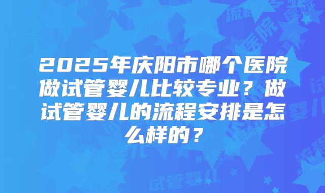 2025年庆阳市哪个医院做试管婴儿比较专业?做试管婴儿的流程安排是怎么样的?