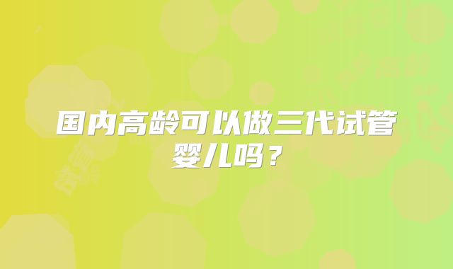 国内高龄可以做三代试管婴儿吗?