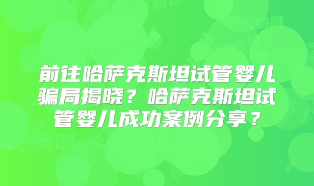 前往哈萨克斯坦试管婴儿骗局揭晓?哈萨克斯坦试管婴儿成功案例分享?