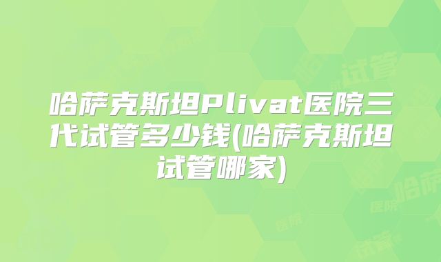 哈萨克斯坦Plivat医院三代试管多少钱(哈萨克斯坦试管哪家)