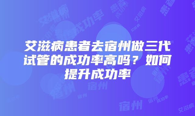 艾滋病患者去宿州做三代试管的成功率高吗？如何提升成功率