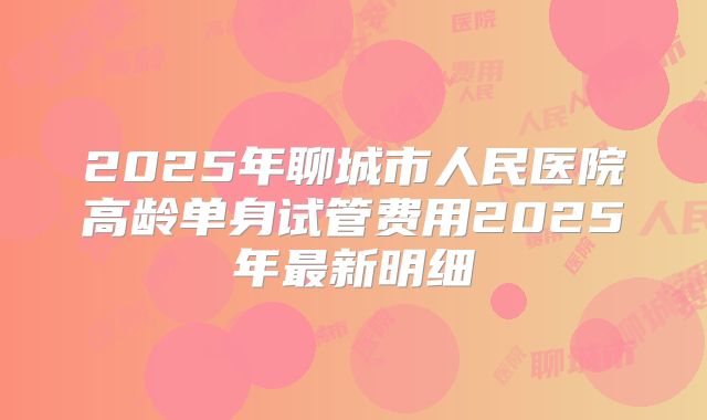 2025年聊城市人民医院高龄单身试管费用2025年最新明细