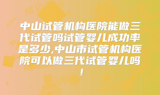 中山试管机构医院能做三代试管吗试管婴儿成功率是多少,中山市试管机构医院可以做三代试管婴儿吗！