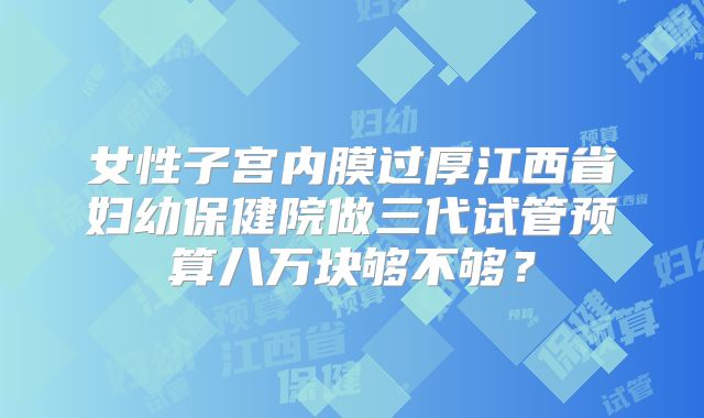 女性子宫内膜过厚江西省妇幼保健院做三代试管预算八万块够不够？