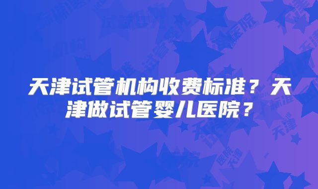 天津试管机构收费标准？天津做试管婴儿医院？