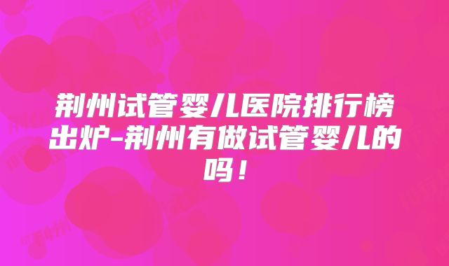 荆州试管婴儿医院排行榜出炉-荆州有做试管婴儿的吗！