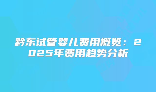 黔东试管婴儿费用概览：2025年费用趋势分析