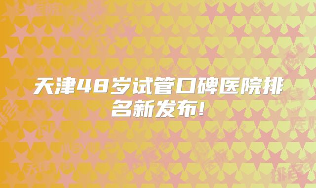 天津48岁试管口碑医院排名新发布!